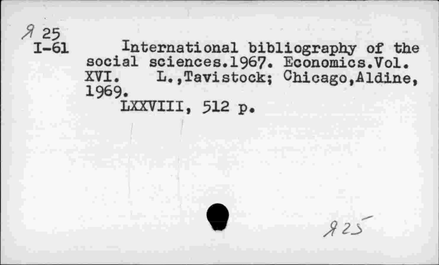 ﻿f 25
1-61 International bibliography of the social sciences.1967. Economics.Vol. XVI. L.,Tavistock; Chicago,Aldine, 1969.
LXXVIII, 512 p.